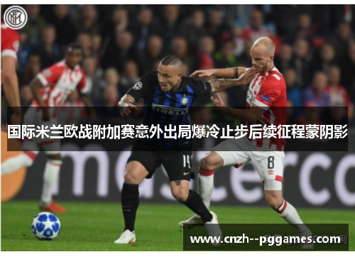 国际米兰欧战附加赛意外出局爆冷止步后续征程蒙阴影