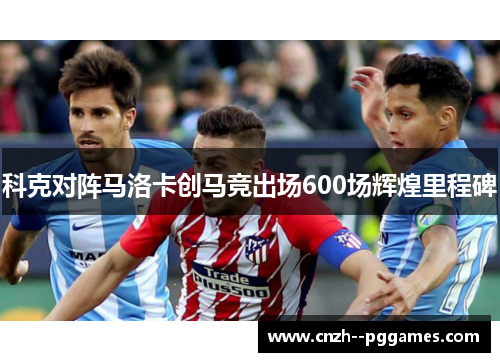 科克对阵马洛卡创马竞出场600场辉煌里程碑