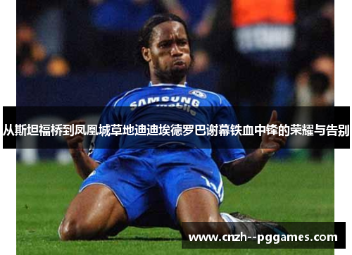 从斯坦福桥到凤凰城草地迪迪埃德罗巴谢幕铁血中锋的荣耀与告别 从斯坦福桥到凤凰城草地迪迪埃德罗巴谢幕铁血中锋的荣耀与告别