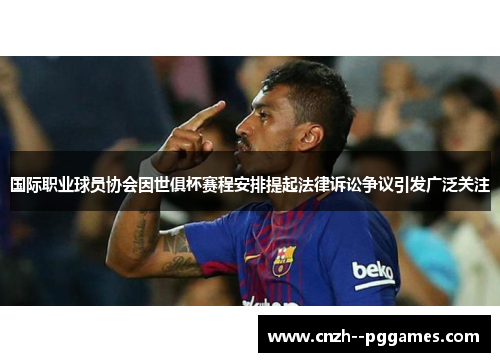 国际职业球员协会因世俱杯赛程安排提起法律诉讼争议引发广泛关注