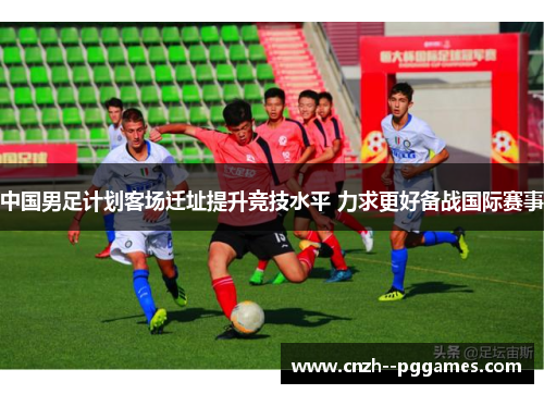 中国男足计划客场迁址提升竞技水平 力求更好备战国际赛事 中国男足计划客场迁址提升竞技水平 力求更好备战国际赛事